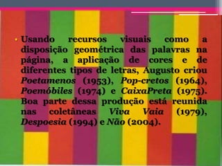 • Usando recursos visuais como a
disposição geométrica das palavras na
página, a aplicação de cores e de
diferentes tipos de letras, Augusto criou
Poetamenos (1953), Pop-cretos (1964),
Poemóbiles (1974) e CaixaPreta (1975).
Boa parte dessa produção está reunida
nas coletâneas Viva Vaia (1979),
Despoesia (1994) e Não (2004).
 