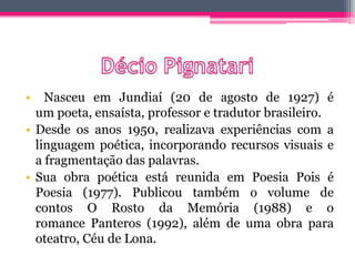 • Nasceu em Jundiaí (20 de agosto de 1927) é
um poeta, ensaísta, professor e tradutor brasileiro.
• Desde os anos 1950, realizava experiências com a
linguagem poética, incorporando recursos visuais e
a fragmentação das palavras.
• Sua obra poética está reunida em Poesia Pois é
Poesia (1977). Publicou também o volume de
contos O Rosto da Memória (1988) e o
romance Panteros (1992), além de uma obra para
oteatro, Céu de Lona.
 