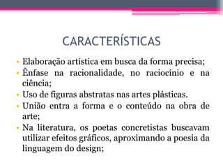 CARACTERÍSTICAS
• Elaboração artística em busca da forma precisa;
• Ênfase na racionalidade, no raciocínio e na
ciência;
• Uso de figuras abstratas nas artes plásticas.
• União entra a forma e o conteúdo na obra de
arte;
• Na literatura, os poetas concretistas buscavam
utilizar efeitos gráficos, aproximando a poesia da
linguagem do design;
 