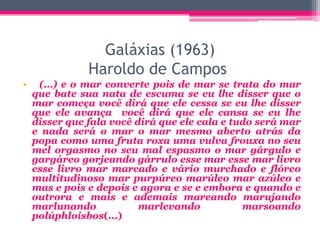 Galáxias (1963)
Haroldo de Campos
• (…) e o mar converte pois de mar se trata do mar
que bate sua nata de escuma se eu lhe disser que o
mar começa você dirá que ele cessa se eu lhe disser
que ele avança você dirá que ele cansa se eu lhe
disser que fala você dirá que ele cala e tudo será mar
e nada será o mar o mar mesmo aberto atrás da
popa como uma fruta roxa uma vulva frouxa no seu
mel orgasmo no seu mal espasmo o mar gárgulo e
gargáreo gorjeando gárrulo esse mar esse mar livro
esse livro mar marcado e vário murchado e flóreo
multitudinoso mar purpúreo marúleo mar azúleo e
mas e pois e depois e agora e se e embora e quando e
outrora e mais e ademais mareando marujando
marlunando marlevando marsoando
polúphloisbos(...)
 