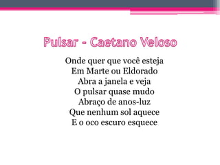 Onde quer que você esteja
Em Marte ou Eldorado
Abra a janela e veja
O pulsar quase mudo
Abraço de anos-luz
Que nenhum sol aquece
E o oco escuro esquece
 