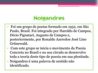 • Foi um grupo de poetas formado em 1952, em São
Paulo, Brasil. Foi integrado por Haroldo de Campos,
Décio Pignatari, Augusto de Campos e,
posteriormente, por Ronaldo Azeredoe José Lino
Grünewald.
• Com este grupo se inicia o movimento da Poesia
Concreta no Brasil e no seu círculo se desenvolve
toda a teoria deste tipo de poesia em sua plenitude.
• Noigandres é uma palavra de sentido não
identificado.
 