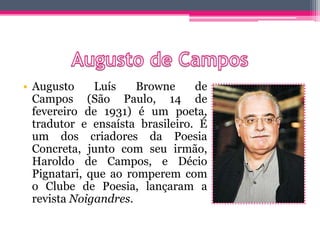 • Augusto Luís Browne de
Campos (São Paulo, 14 de
fevereiro de 1931) é um poeta,
tradutor e ensaísta brasileiro. É
um dos criadores da Poesia
Concreta, junto com seu irmão,
Haroldo de Campos, e Décio
Pignatari, que ao romperem com
o Clube de Poesia, lançaram a
revista Noigandres.
 