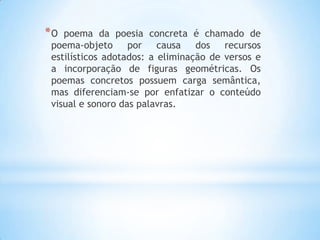 *O poema da poesia concreta é chamado de
poema-objeto por causa dos recursos
estilísticos adotados: a eliminação de versos e
a incorporação de figuras geométricas. Os
poemas concretos possuem carga semântica,
mas diferenciam-se por enfatizar o conteúdo
visual e sonoro das palavras.
 