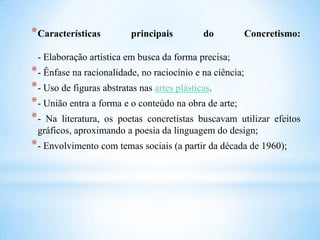 *Características principais do Concretismo:
- Elaboração artística em busca da forma precisa;
*- Ênfase na racionalidade, no raciocínio e na ciência;
*- Uso de figuras abstratas nas artes plásticas.
*- União entra a forma e o conteúdo na obra de arte;
*- Na literatura, os poetas concretistas buscavam utilizar efeitos
gráficos, aproximando a poesia da linguagem do design;
*- Envolvimento com temas sociais (a partir da década de 1960);
 