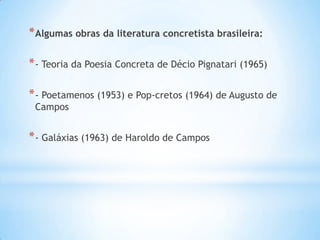 *Algumas obras da literatura concretista brasileira:
*- Teoria da Poesia Concreta de Décio Pignatari (1965)
*- Poetamenos (1953) e Pop-cretos (1964) de Augusto de
Campos
*- Galáxias (1963) de Haroldo de Campos
 