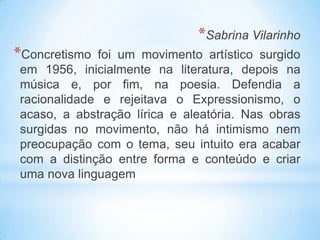*Sabrina Vilarinho
*Concretismo foi um movimento artístico surgido
em 1956, inicialmente na literatura, depois na
música e, por fim, na poesia. Defendia a
racionalidade e rejeitava o Expressionismo, o
acaso, a abstração lírica e aleatória. Nas obras
surgidas no movimento, não há intimismo nem
preocupação com o tema, seu intuito era acabar
com a distinção entre forma e conteúdo e criar
uma nova linguagem
 