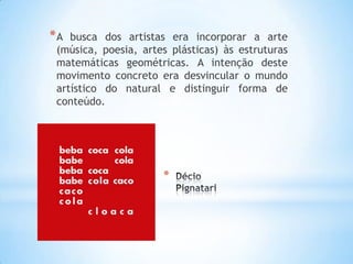 *
*A busca dos artistas era incorporar a arte
(música, poesia, artes plásticas) às estruturas
matemáticas geométricas. A intenção deste
movimento concreto era desvincular o mundo
artístico do natural e distinguir forma de
conteúdo.
 