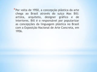*Por volta de 1950, a concepção plástica da arte
chega ao Brasil através do suíço Max Bill:
artista, arquiteto, designer gráfico e de
interiores. Bill é o responsável por popularizar
as concepções da linguagem plástica no Brasil
com a Exposição Nacional de Arte Concreta, em
1956.
 