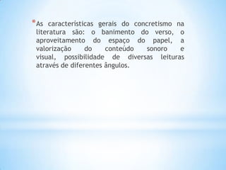 *As características gerais do concretismo na
literatura são: o banimento do verso, o
aproveitamento do espaço do papel, a
valorização do conteúdo sonoro e
visual, possibilidade de diversas leituras
através de diferentes ângulos.
 