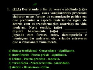 1. (ITA) Decretando o fim do verso e abolindo (a)(o) 
________________, esses vanguardistas procuram 
elaborar novas formas de comunicação poética em 
que predomine o aspecto material do signo, de 
acordo com as transformações ocorridas na vida 
moderna. Neste sentido, (a)(o) _____________ 
explora basicamente (a)(o) ______________, 
jogando com formas, cores, decomposição e 
montagem das palavras, etc., criando estruturas 
que se relacionam visualmente. 
a) sintaxe tradicional - Concretismo - significante. 
b) metrificação - Poesia-práxis - significado. 
c) lirismo - Poema-processo - concreto. 
d) versificação - Neoconcretismo - sonoridade. 
e) sintaxe - Bossa-nova - ritmo. 
 