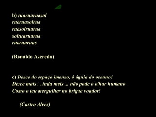 b) ruaruaruasol 
ruaruasolrua 
ruasolruarua 
solruaruarua 
ruaruaruas 
(Ronaldo Azeredo) 
c) Desce do espaço imenso, ó águia do oceano! 
Desce mais ... inda mais ... não pode o olhar humano 
Como o teu mergulhar no brigue voador! 
(Castro Alves) 
 