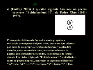 4. (Unifesp 2003) A questão seguinte baseia-se no poema 
concreto "Epithalamium II", de Pedro Xisto (1901- 
1987). 
Pressupostos teóricos da Poesia Concreta propõem a 
realização de um poema-objeto, isto é, uma obra que informa 
por meio de sua própria estrutura (estrutura = conteúdo); 
valoriza, entre outros elementos, o espaço em branco da 
página, como produtor de sentidos, e a utilização de formas 
visuais. Em várias edições de "Epithalamium II" (epitalâmio = 
canto ou poema nupcial), aparecem as seguintes indicações: 
"he" = ele; "&" = e; "S" = serpens; "h" = homo;"e" = Eva. 
 