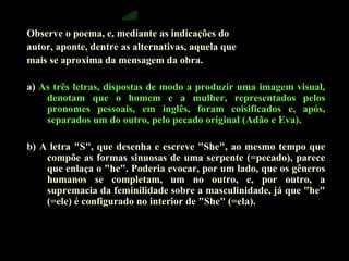 Observe o poema, e, mediante as indicações do 
autor, aponte, dentre as alternativas, aquela que 
mais se aproxima da mensagem da obra. 
a) As três letras, dispostas de modo a produzir uma imagem visual, 
denotam que o homem e a mulher, representados pelos 
pronomes pessoais, em inglês, foram coisificados e, após, 
separados um do outro, pelo pecado original (Adão e Eva). 
b) A letra "S", que desenha e escreve "She", ao mesmo tempo que 
compõe as formas sinuosas de uma serpente (=pecado), parece 
que enlaça o "he". Poderia evocar, por um lado, que os gêneros 
humanos se completam, um no outro, e, por outro, a 
supremacia da feminilidade sobre a masculinidade, já que "he" 
(=ele) é configurado no interior de "She" (=ela). 
 