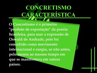 CONCRETISMO 
CARACTERÍSTICA 
O Concretismo é o primeiro 
"produto de exportação" da poesia 
brasileira, para usar a expressão de 
Oswald de Andrade, pois foi 
concebido como movimento 
internacional e surgiu, se não antes, 
pelo menos ao mesmo tempo em 
que se manifestava em outros 
países. 
