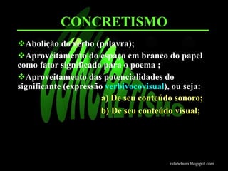 CONCRETISMO 
Abolição do verbo (palavra); 
Aproveitamento do espaço em branco do papel 
como fator significado para o poema ; 
Aproveitamento das potencialidades do 
significante (expressão verbivocovisual), ou seja: 
a) De seu conteúdo sonoro; 
b) De seu conteúdo visual; 
rafabebum.blogspot.com 
 
