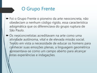 O Grupo Frente
 Foi o Grupo Frente o pioneiro da arte neoconcreta, não
obedeciam a nenhum código rígido, essa característica
adogmática que os diferenciava do grupo ruptura de
São Paulo.
 Os neoconcretistas acreditavam na arte como uma
atividade autônoma, vital e de elevada missão social.
Tendo em vista a necessidade de educar os homens para
conhecer suas emoções plenas, a linguagem geométrica
apresentava-se como um campo aberto para alcançar
estas experiências e indagações.
 