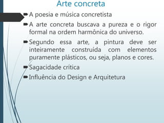 Arte concreta
A poesia e música concretista
A arte concreta buscava a pureza e o rigor
formal na ordem harmônica do universo.
Segundo essa arte, a pintura deve ser
inteiramente construída com elementos
puramente plásticos, ou seja, planos e cores.
Sagacidade crítica
Influência do Design e Arquitetura
 