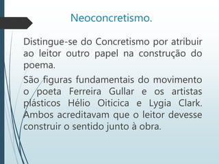 Neoconcretismo.
Distingue-se do Concretismo por atribuir
ao leitor outro papel na construção do
poema.
São figuras fundamentais do movimento
o poeta Ferreira Gullar e os artistas
plásticos Hélio Oiticica e Lygia Clark.
Ambos acreditavam que o leitor devesse
construir o sentido junto à obra.
 