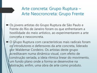 Arte concreta: Grupo Ruptura –
Arte Neocroncreta: Grupo Frente
 Os jovens artistas do Grupo Ruptura de São Paulo e
Frente do Rio de Janeiro foram os que enfrentaram a
hostilidade do meio artístico, ao experimentarem a arte
concreta e neoconcreta.
 O Grupo Ruptura com características mais radicais foram
os introdutores e defensores da arte concreta, liderado
por Waldemar Cordeiro. Os artistas deste grupo
acreditavam numa dinâmica visual, com efeito de
construção seriada, a ideia rítmica linear do movimento,
um fundo plano onde a forma se desenvolve na
abstração, enfim, uma obra de arte como produto.
 