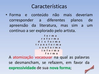 Características 
• Forma e conteúdo não mais deveriam 
corresponder a diferentes planos de 
apreensão da literatura, mas sim a um 
contínuo a ser explorado pelo artista. 
A atomização vocabular na qual as palavras 
se desmancham, se refazem, em favor da 
expressividade de sua nova forma; 
 