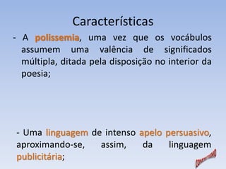 Características 
- A polissemia, uma vez que os vocábulos 
assumem uma valência de significados 
múltipla, ditada pela disposição no interior da 
poesia; 
- Uma linguagem de intenso apelo persuasivo, 
aproximando-se, assim, da linguagem 
publicitária; 
 