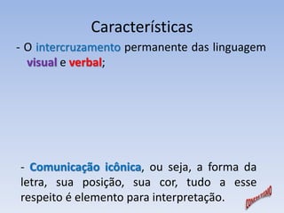 Características 
- O intercruzamento permanente das linguagem 
visual e verbal; 
- Comunicação icônica, ou seja, a forma da 
letra, sua posição, sua cor, tudo a esse 
respeito é elemento para interpretação. 
 