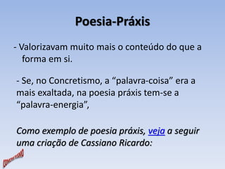 Poesia-Práxis 
- Valorizavam muito mais o conteúdo do que a 
forma em si. 
- Se, no Concretismo, a “palavra-coisa” era a 
mais exaltada, na poesia práxis tem-se a 
“palavra-energia”, 
Como exemplo de poesia práxis, veja a seguir 
uma criação de Cassiano Ricardo: 
 