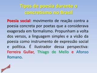 Tipos de poesia durante o 
concretismo no Brasil 
Poesia social: movimento de reação contra a 
poesia concreta por poetas que a considerava 
exagerada em formalismo. Propunham a volta 
dos versos, a linguagem simples e a visão da 
poesia como instrumento de expressão social 
e política. É ilustrador dessa perspectiva: 
Ferreira Gullar, Thiago de Mello e Afonso 
Romano. 
 