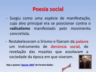 Poesia social 
- Surgiu como uma espécie de manifestação, 
cujo alvo principal era se posicionar contra o 
radicalismo manifestado pelo movimento 
concretista. 
- Restabeleceram o lirismo e fizeram da palavra 
um instrumento de denúncia social, de 
revelação das mazelas que assolavam a 
sociedade da época em que viveram. 
Veja o poema “Agosto 1964” de Ferreira Gullar: 
 