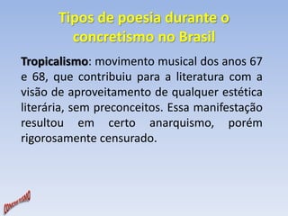 Tipos de poesia durante o 
concretismo no Brasil 
Tropicalismo: movimento musical dos anos 67 
e 68, que contribuiu para a literatura com a 
visão de aproveitamento de qualquer estética 
literária, sem preconceitos. Essa manifestação 
resultou em certo anarquismo, porém 
rigorosamente censurado. 
 