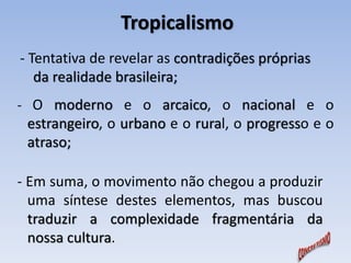 Tropicalismo 
- Tentativa de revelar as contradições próprias 
da realidade brasileira; 
- O moderno e o arcaico, o nacional e o 
estrangeiro, o urbano e o rural, o progresso e o 
atraso; 
- Em suma, o movimento não chegou a produzir 
uma síntese destes elementos, mas buscou 
traduzir a complexidade fragmentária da 
nossa cultura. 
 