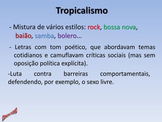 Tropicalismo 
- Mistura de vários estilos: rock, bossa nova, 
baião, samba, bolero... 
- Letras com tom poético, que abordavam temas 
cotidianos e camuflavam críticas sociais (mas sem 
oposição política explícita). 
-Luta contra barreiras comportamentais, 
defendendo, por exemplo, o sexo livre. 
 