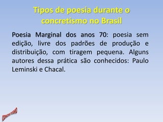 Tipos de poesia durante o 
concretismo no Brasil 
Poesia Marginal dos anos 70: poesia sem 
edição, livre dos padrões de produção e 
distribuição, com tiragem pequena. Alguns 
autores dessa prática são conhecidos: Paulo 
Leminski e Chacal. 
 