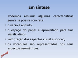 Em síntese 
Podemos resumir algumas características 
gerais na poesia concreta: 
• o verso é abolido; 
• o espaço do papel é aproveitado para fins 
significativos; 
• valorização dos aspectos visual e sonoro; 
• os vocábulos são representados nos seus 
aspectos geométricos. 
