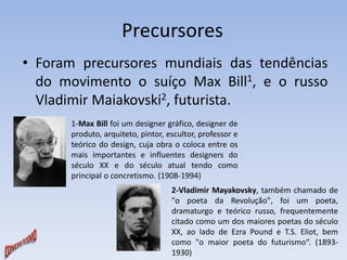 Precursores 
• Foram precursores mundiais das tendências 
do movimento o suíço Max Bill1, e o russo 
Vladimir Maiakovski2, futurista. 
1-Max Bill foi um designer gráfico, designer de 
produto, arquiteto, pintor, escultor, professor e 
teórico do design, cuja obra o coloca entre os 
mais importantes e influentes designers do 
século XX e do século atual tendo como 
principal o concretismo. (1908-1994) 
2-Vladimir Mayakovsky, também chamado de 
"o poeta da Revolução", foi um poeta, 
dramaturgo e teórico russo, frequentemente 
citado como um dos maiores poetas do século 
XX, ao lado de Ezra Pound e T.S. Eliot, bem 
como "o maior poeta do futurismo“. (1893- 
1930) 
 