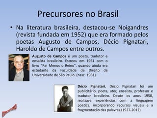 Precursores no Brasil 
• Na literatura brasileira, destacou-se Noigandres 
(revista fundada em 1952) que era formado pelos 
poetas Augusto de Campos, Décio Pignatari, 
Haroldo de Campos entre outros. 
Augusto de Campos é um poeta, tradutor e 
ensaísta brasileiro. Estreou em 1951 com o 
livro "Rei Menos o Reino", quando ainda era 
estudante da Faculdade de Direito da 
Universidade de São Paulo. (nasc. 1931) 
Décio Pignatari, Décio Pignatari foi um 
publicitário, poeta, ator, ensaísta, professor e 
tradutor brasileiro. Desde os anos 1950, 
realizava experiências com a linguagem 
poética, incorporando recursos visuais e a 
fragmentação das palavras.(1927-2012) 
 