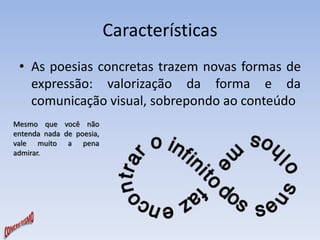 Características 
• As poesias concretas trazem novas formas de 
expressão: valorização da forma e da 
comunicação visual, sobrepondo ao conteúdo 
Mesmo que você não 
entenda nada de poesia, 
vale muito a pena 
admirar. 
 