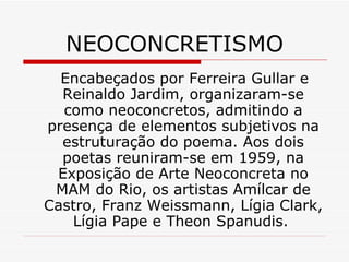 NEOCONCRETISMO
Encabeçados por Ferreira Gullar e
Reinaldo Jardim, organizaram-se
como neoconcretos, admitindo a
presença de elementos subjetivos na
estruturação do poema. Aos dois
poetas reuniram-se em 1959, na
Exposição de Arte Neoconcreta no
MAM do Rio, os artistas Amílcar de
Castro, Franz Weissmann, Lígia Clark,
Lígia Pape e Theon Spanudis.
 