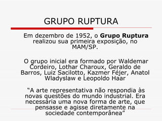 GRUPO RUPTURA
Em dezembro de 1952, o Grupo Ruptura
realizou sua primeira exposição, no
MAM/SP.
O grupo inicial era formado por Waldemar
Cordeiro, Lothar Charoux, Geraldo de
Barros, Luiz Sacilotto, Kazmer Féjer, Anatol
Wladyslaw e Leopoldo Haar
“A arte representativa não respondia às
novas questões do mundo industrial. Era
necessária uma nova forma de arte, que
pensasse e agisse diretamente na
sociedade contemporânea”
 