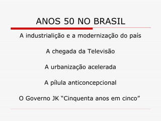 ANOS 50 NO BRASIL A industrialição e a modernização do país A chegada da Televisão A urbanização acelerada A pílula anticoncepcional O Governo JK “Cinquenta anos em cinco”  
