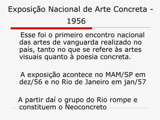 Exposição Nacional de Arte Concreta - 1956     Esse foi o primeiro encontro nacional das artes de vanguarda realizado no país, tanto no que se refere às artes visuais quanto à poesia concreta. A exposição acontece no MAM/SP em dez/56 e no Rio de Janeiro em jan/57  A partir daí o grupo do Rio rompe e constituem o Neoconcreto  