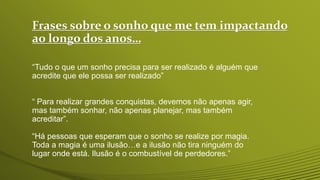 Frases sobre o sonho que me tem impactando
ao longo dos anos…
“Tudo o que um sonho precisa para ser realizado é alguém que
acredite que ele possa ser realizado”
“ Para realizar grandes conquistas, devemos não apenas agir,
mas também sonhar, não apenas planejar, mas também
acreditar”.
“Há pessoas que esperam que o sonho se realize por magia.
Toda a magia é uma ilusão…e a ilusão não tira ninguém do
lugar onde está. Ilusão é o combustível de perdedores.”
 