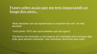 Frases sobre acção que me tem impactando ao
longo dos anos…
“Boas decisões vem da experiencias e a experiencias vem de más
decisões”
“Você perde 100% das oportunidades que não agarra”
“Devíamos ser ensinados a não esperar por inspiração para começar algo.
Ação gera sempre inspiração, mas inspiração raramente gera ação”.
 