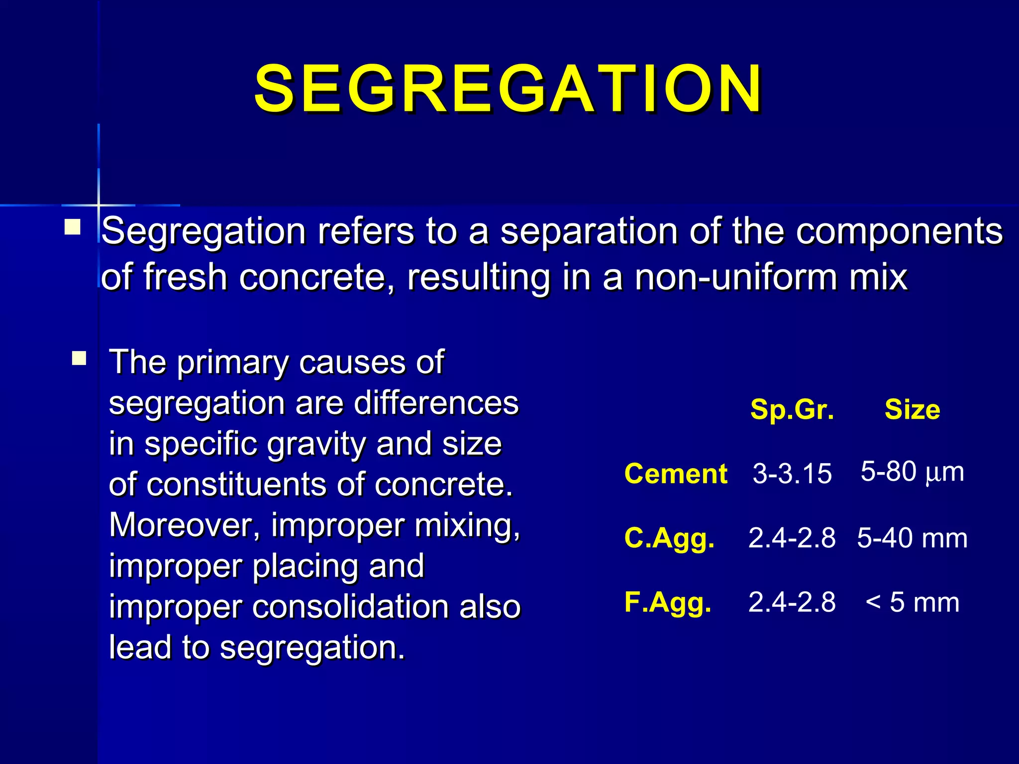  SegregationSegregation refers to a separation of the componentsrefers to a separation of the components
of fresh concrete, resulting in a non-uniform mixof fresh concrete, resulting in a non-uniform mix
Sp.Gr. Size
Cement 3-3.15 5-80 µm
C.Agg. 2.4-2.8 5-40 mm
F.Agg. 2.4-2.8 < 5 mm
SEGREGATIONSEGREGATION
 The primary causes ofThe primary causes of
segregation are differencessegregation are differences
in specific gravity and sizein specific gravity and size
of constituents of concrete.of constituents of concrete.
Moreover, improper mixing,Moreover, improper mixing,
improper placing andimproper placing and
improper consolidation alsoimproper consolidation also
lead to segregation.lead to segregation.
 