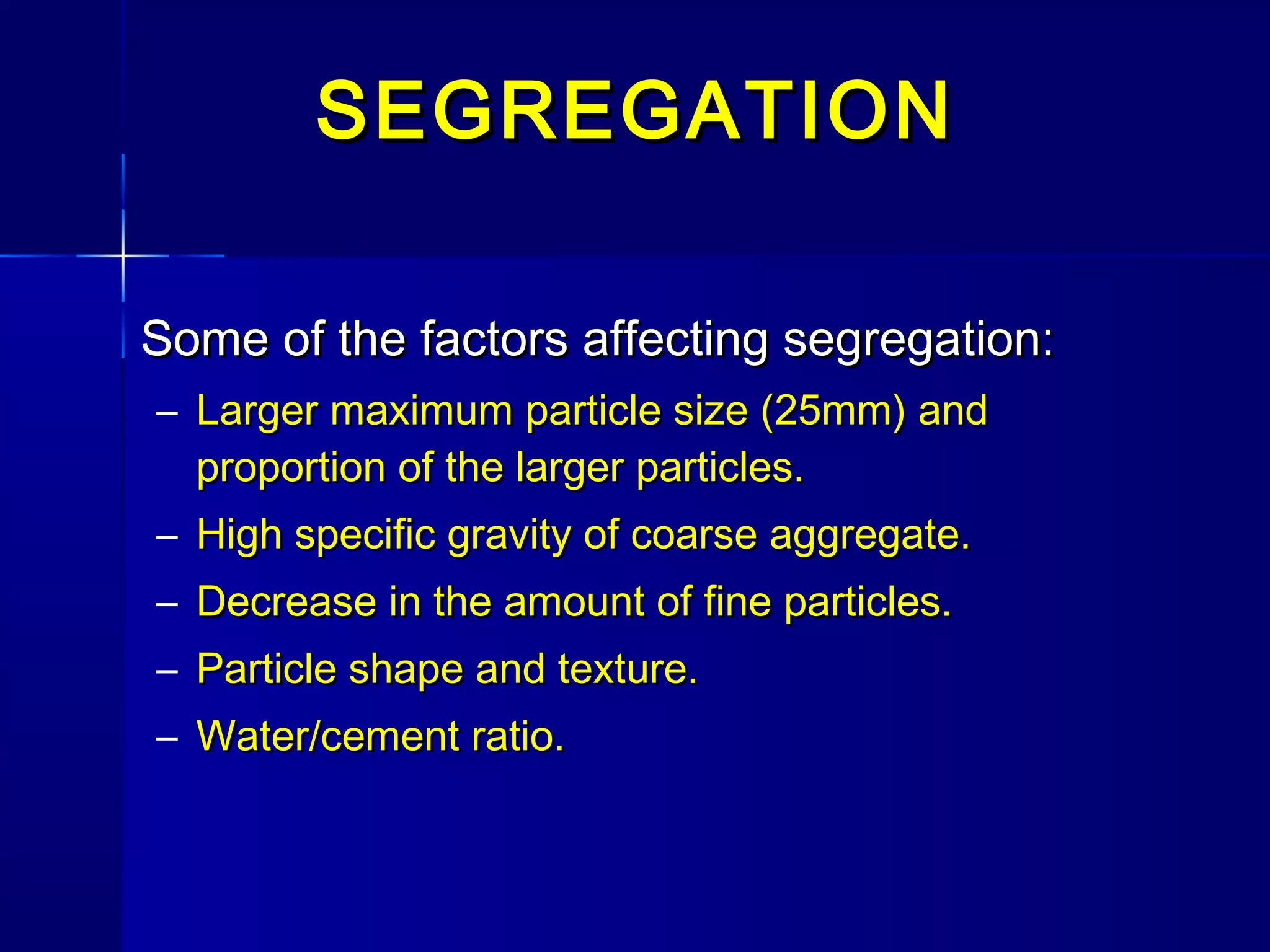 Some of the factors affecting segregation:Some of the factors affecting segregation:
– Larger maximum particle size (25mm) andLarger maximum particle size (25mm) and
proportion of the larger particles.proportion of the larger particles.
– High specific gravity of coarse aggregate.High specific gravity of coarse aggregate.
– Decrease in the amount of fine particles.Decrease in the amount of fine particles.
– Particle shape and texture.Particle shape and texture.
– Water/cement ratio.Water/cement ratio.
SEGREGATIONSEGREGATION
 