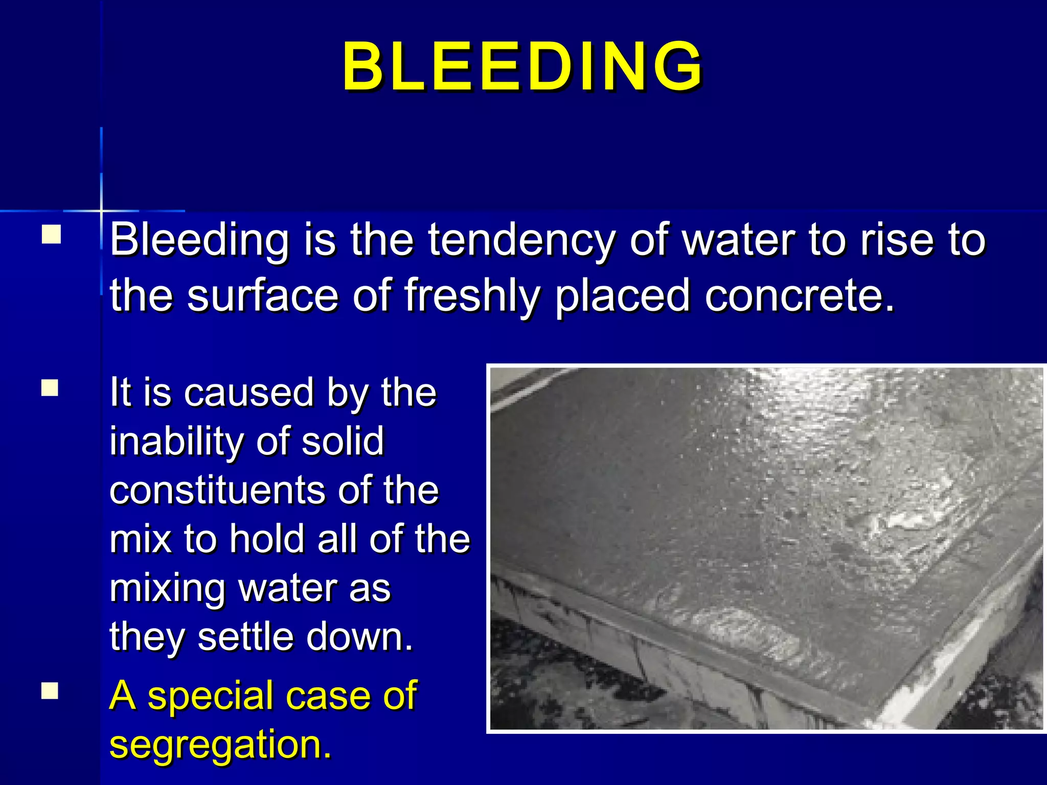  Bleeding is the tendency of water to rise toBleeding is the tendency of water to rise to
the surface of freshly placed concrete.the surface of freshly placed concrete.
BLEEDINGBLEEDING
 It is caused by theIt is caused by the
inability of solidinability of solid
constituents of theconstituents of the
mix to hold all of themix to hold all of the
mixing water asmixing water as
they settle down.they settle down.
 A special case ofA special case of
segregation.segregation.
 