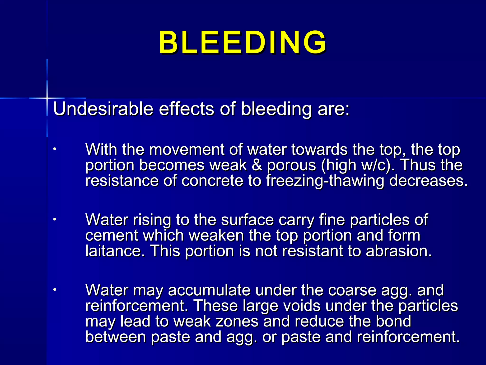 Undesirable effects of bleeding are:Undesirable effects of bleeding are:
• With the movement of water towards the top, the topWith the movement of water towards the top, the top
portion becomes weak & porous (high w/c). Thus theportion becomes weak & porous (high w/c). Thus the
resistance of concrete to freezing-thawing decreases.resistance of concrete to freezing-thawing decreases.
• Water rising to the surface carry fine particles ofWater rising to the surface carry fine particles of
cement which weaken the top portion and formcement which weaken the top portion and form
laitance. This portion is not resistant to abrasion.laitance. This portion is not resistant to abrasion.
• Water may accumulate under the coarse agg. andWater may accumulate under the coarse agg. and
reinforcement. These large voids under the particlesreinforcement. These large voids under the particles
may lead to weak zones and reduce the bondmay lead to weak zones and reduce the bond
between paste and agg. or paste and reinforcement.between paste and agg. or paste and reinforcement.
BLEEDINGBLEEDING
 