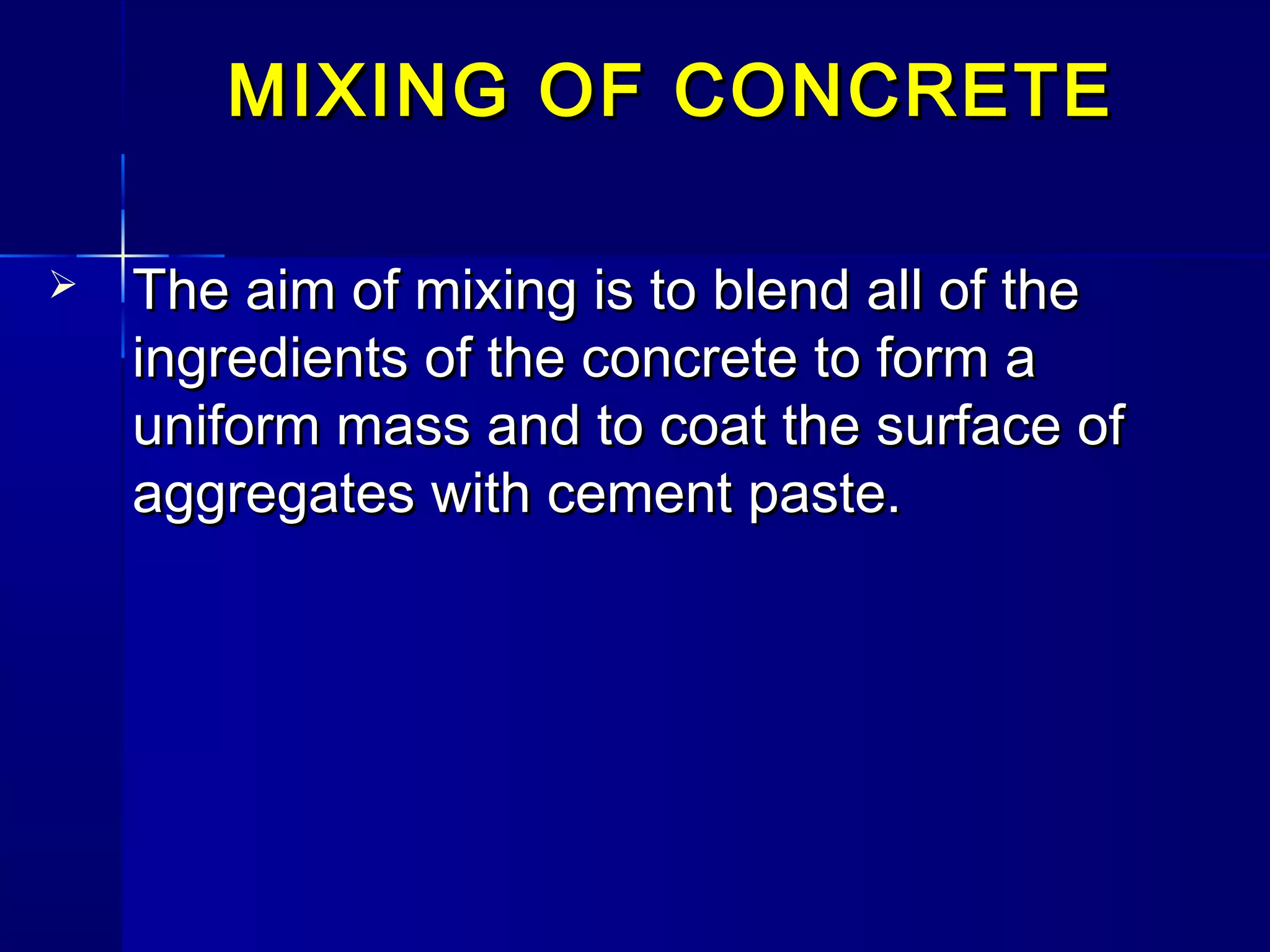 MIXING OF CONCRETEMIXING OF CONCRETE
 The aim of mixing is to blend all of theThe aim of mixing is to blend all of the
ingredients of the concrete to form aingredients of the concrete to form a
uniform mass and to coat the surface ofuniform mass and to coat the surface of
aggregates with cement paste.aggregates with cement paste.
 