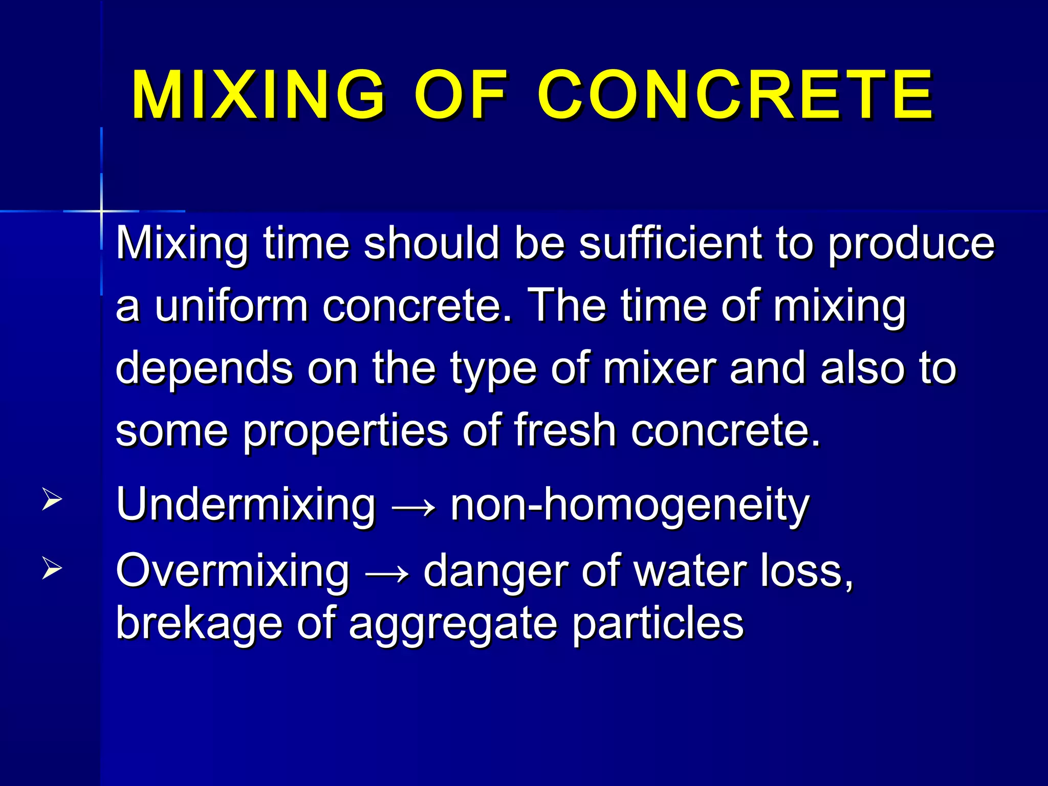 Mixing time should be sufficient to produceMixing time should be sufficient to produce
a uniform concrete. The time of mixinga uniform concrete. The time of mixing
depends on the type of mixer and also todepends on the type of mixer and also to
some properties of fresh concrete.some properties of fresh concrete.
 UndermixingUndermixing → non-homogeneity→ non-homogeneity
 Overmixing → danger of water loss,Overmixing → danger of water loss,
brekage of aggregate particlesbrekage of aggregate particles
MIXING OF CONCRETEMIXING OF CONCRETE
 